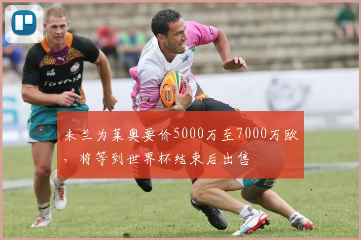米兰为莱奥要价5000万至7000万欧，将等到世界杯结束后出售
